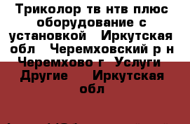 Триколор-тв.нтв плюс.оборудование с установкой - Иркутская обл., Черемховский р-н, Черемхово г. Услуги » Другие   . Иркутская обл.